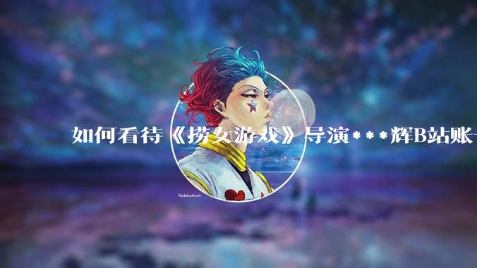 如何看待《捞女游戏》导演***辉B站账号遭封，是否遭到打击报复?